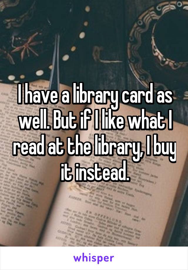 I have a library card as well. But if I like what I read at the library, I buy it instead.