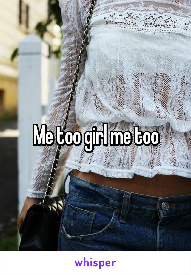 Me too girl me too