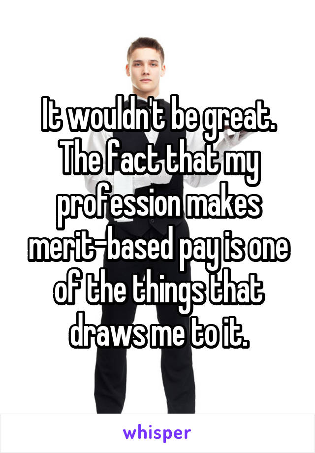 It wouldn't be great. The fact that my profession makes merit-based pay is one of the things that draws me to it.