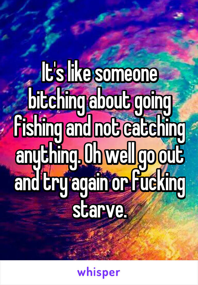 It's like someone bitching about going fishing and not catching anything. Oh well go out and try again or fucking starve.