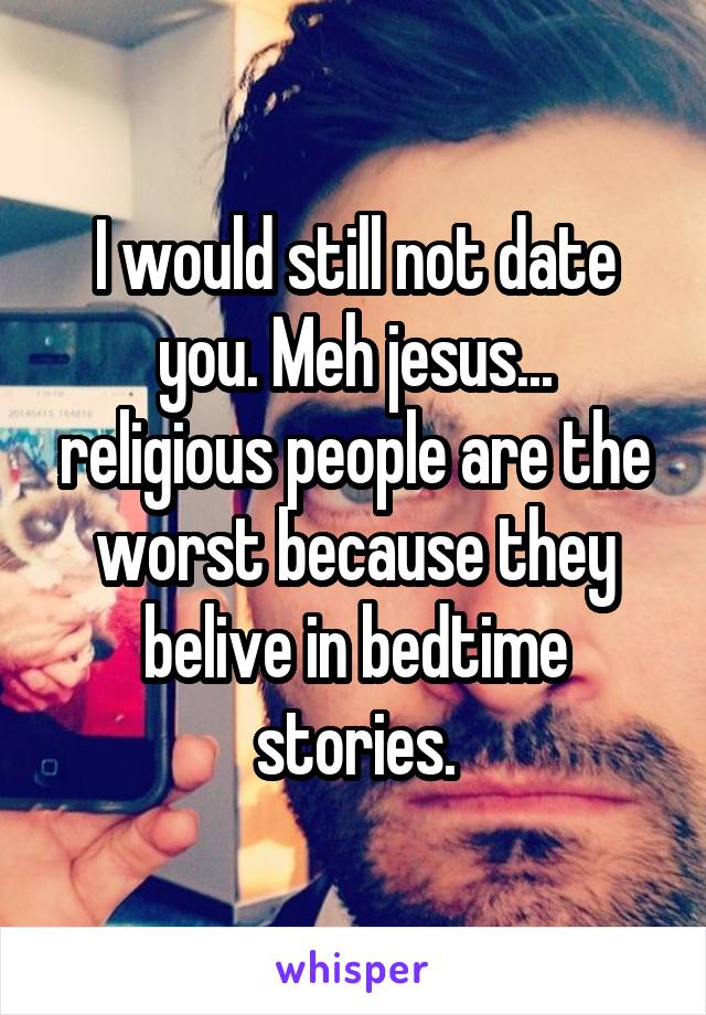 I would still not date you. Meh jesus... religious people are the worst because they belive in bedtime stories.