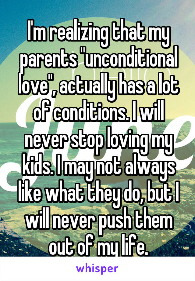I'm realizing that my parents "unconditional love", actually has a lot of conditions. I will never stop loving my kids. I may not always like what they do, but I will never push them out of my life.