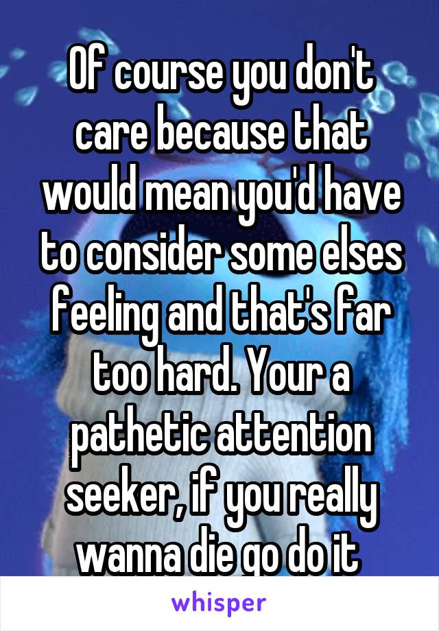 Of course you don't care because that would mean you'd have to consider some elses feeling and that's far too hard. Your a pathetic attention seeker, if you really wanna die go do it 