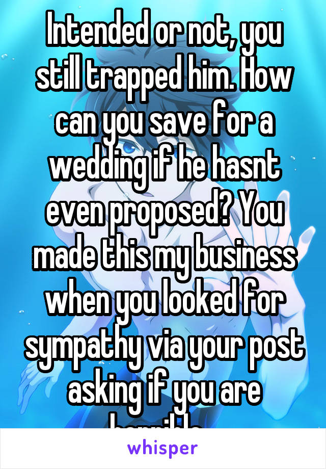 Intended or not, you still trapped him. How can you save for a wedding if he hasnt even proposed? You made this my business when you looked for sympathy via your post asking if you are horrible...