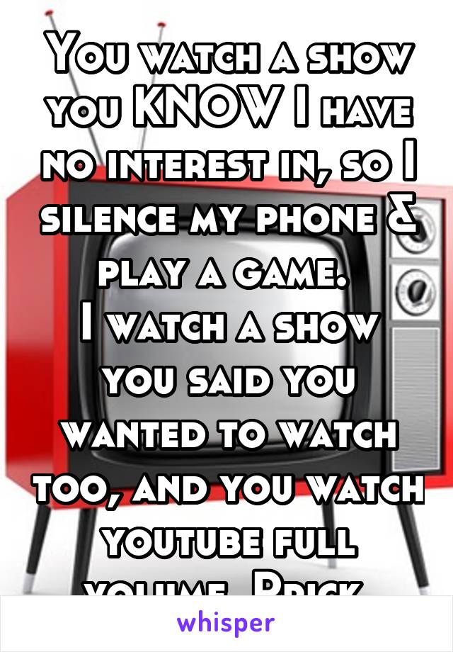 You watch a show you KNOW I have no interest in, so I silence my phone & play a game. 
I watch a show you said you wanted to watch too, and you watch youtube full volume. Prick.