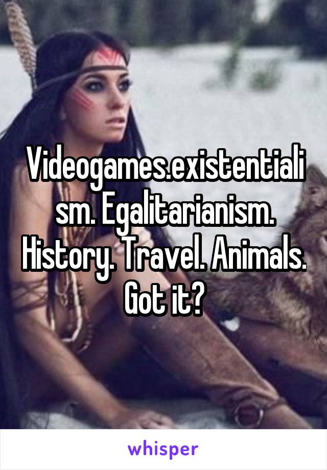 Videogames.existentialism. Egalitarianism. History. Travel. Animals. Got it?