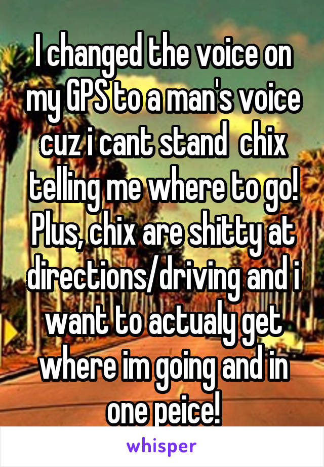 I changed the voice on my GPS to a man's voice cuz i cant stand  chix telling me where to go! Plus, chix are shitty at directions/driving and i want to actualy get where im going and in one peice!