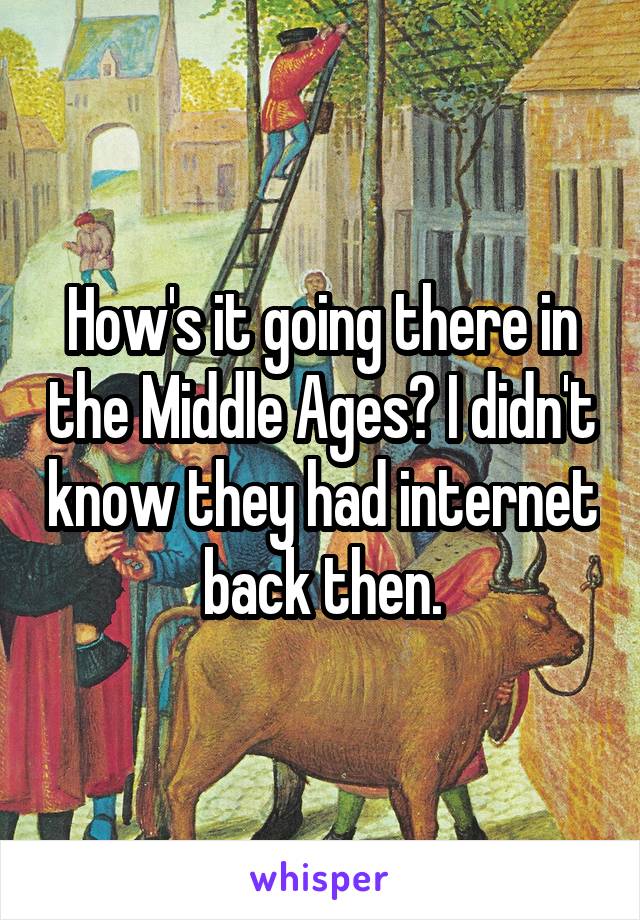 How's it going there in the Middle Ages? I didn't know they had internet back then.