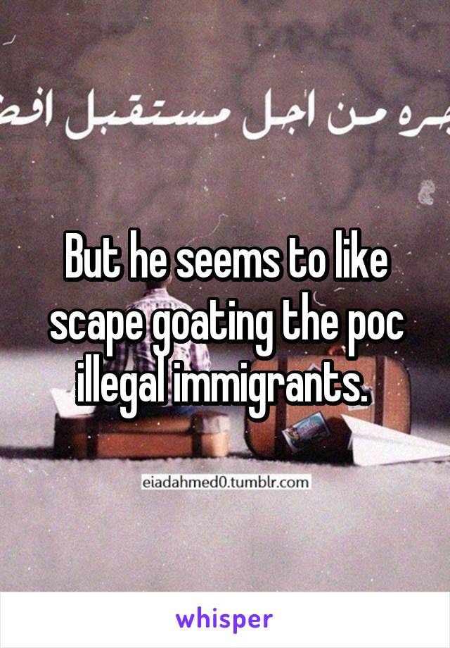 But he seems to like scape goating the poc illegal immigrants. 