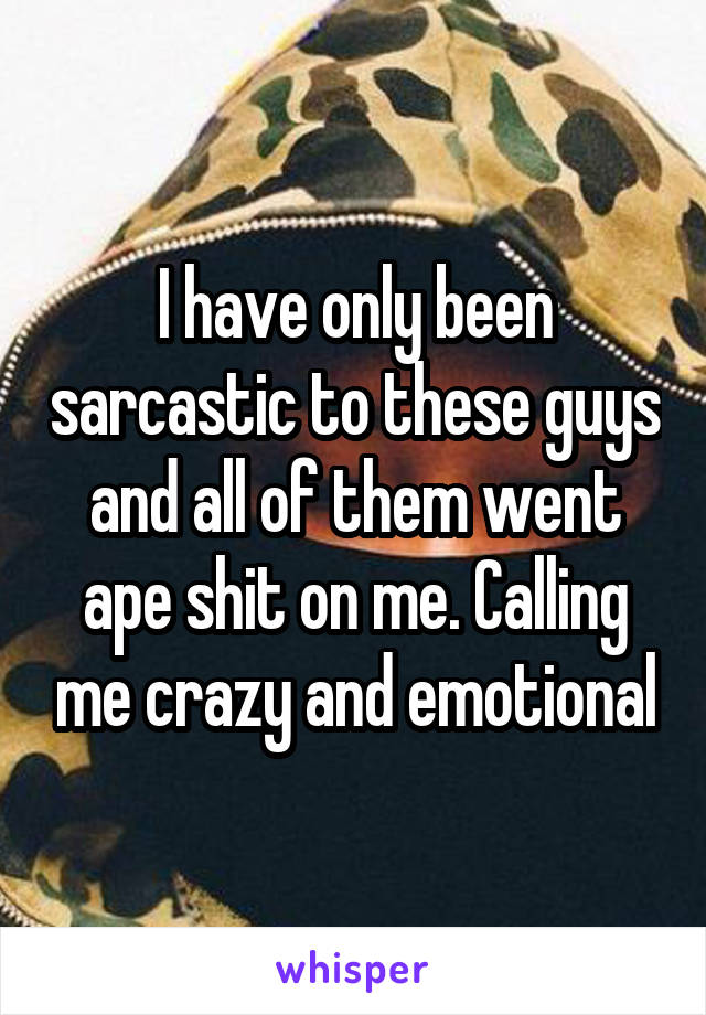 I have only been sarcastic to these guys and all of them went ape shit on me. Calling me crazy and emotional