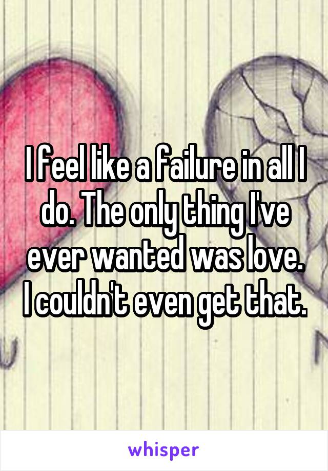 I feel like a failure in all I do. The only thing I've ever wanted was love. I couldn't even get that.