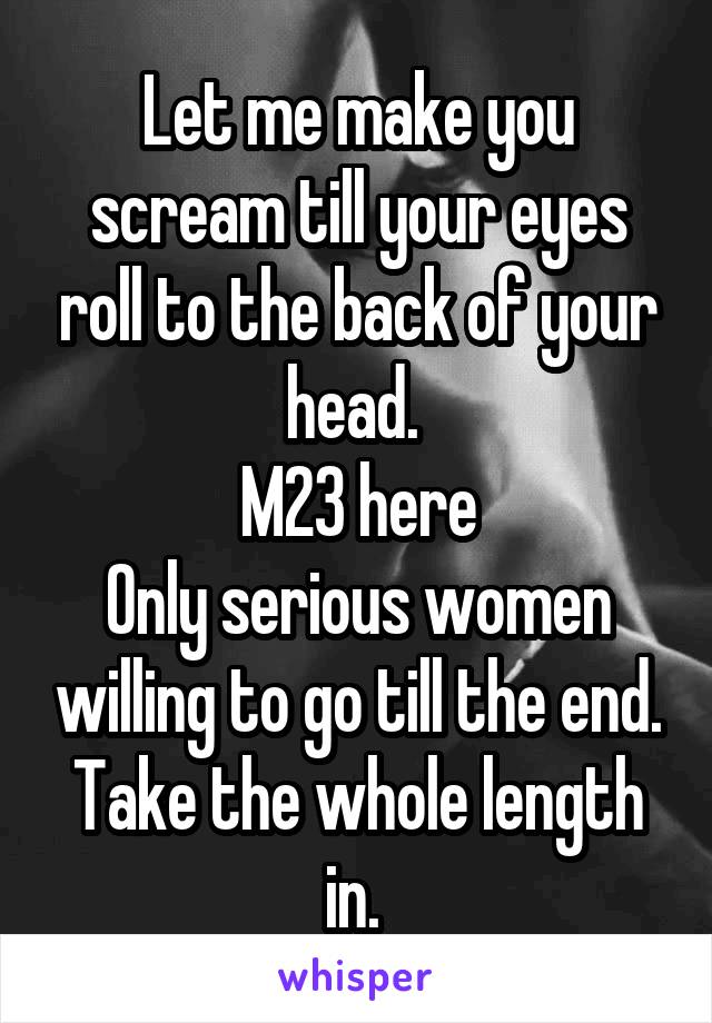 Let me make you scream till your eyes roll to the back of your head. 
M23 here
Only serious women willing to go till the end. Take the whole length in. 