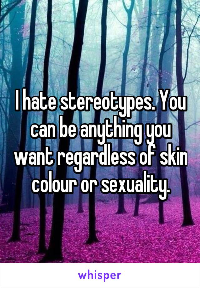 I hate stereotypes. You can be anything you want regardless of skin colour or sexuality.