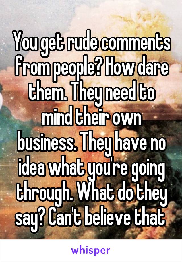 You get rude comments from people? How dare them. They need to mind their own business. They have no idea what you're going through. What do they say? Can't believe that 