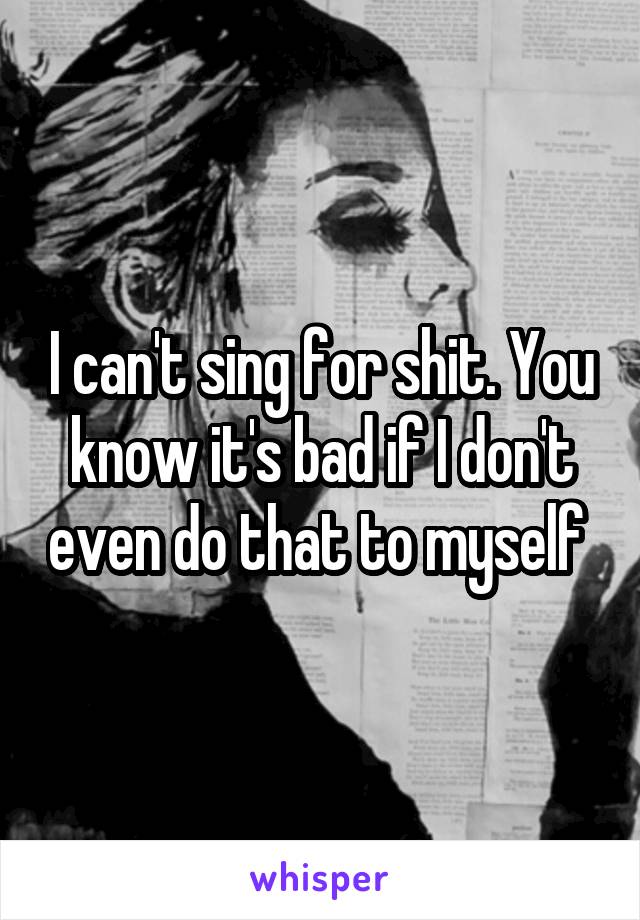 I can't sing for shit. You know it's bad if I don't even do that to myself 