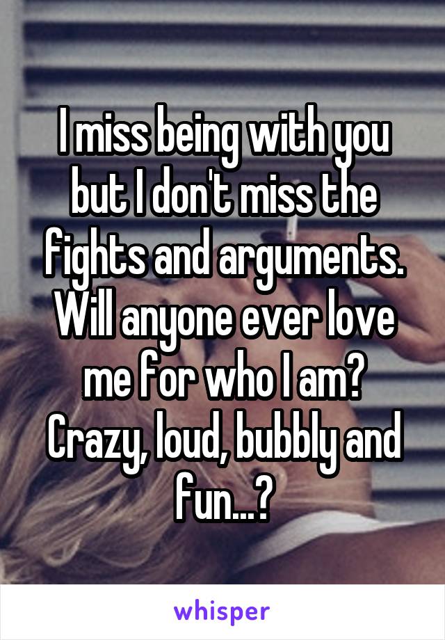 I miss being with you but I don't miss the fights and arguments. Will anyone ever love me for who I am?
Crazy, loud, bubbly and fun...?