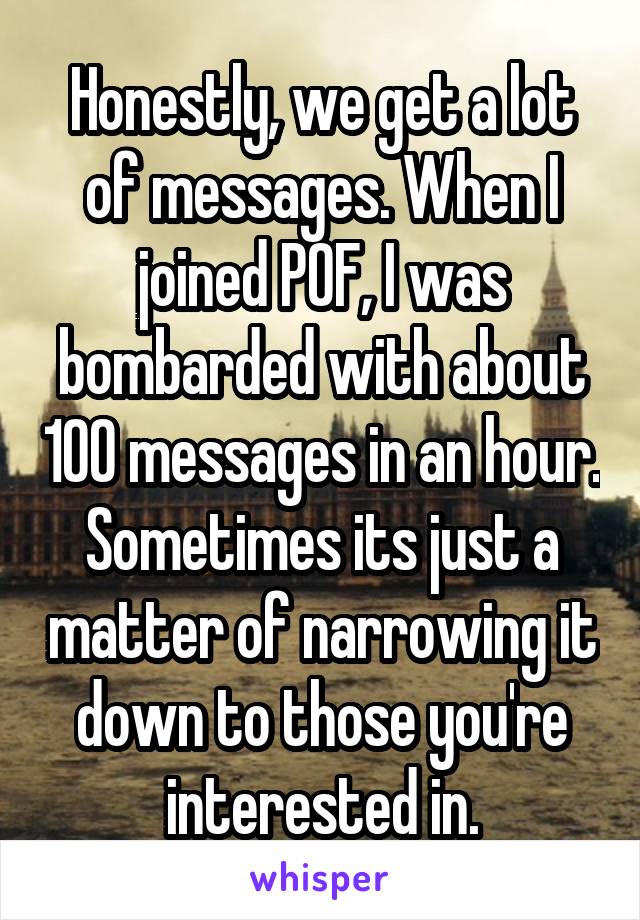 Honestly, we get a lot of messages. When I joined POF, I was bombarded with about 100 messages in an hour. Sometimes its just a matter of narrowing it down to those you're interested in.