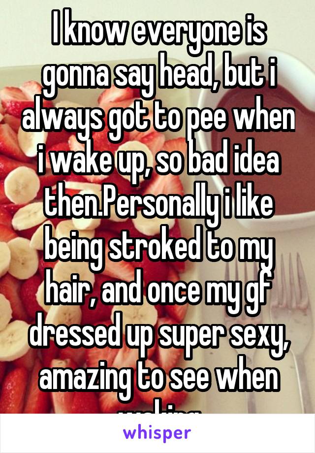 I know everyone is gonna say head, but i always got to pee when i wake up, so bad idea then.Personally i like being stroked to my hair, and once my gf dressed up super sexy, amazing to see when waking