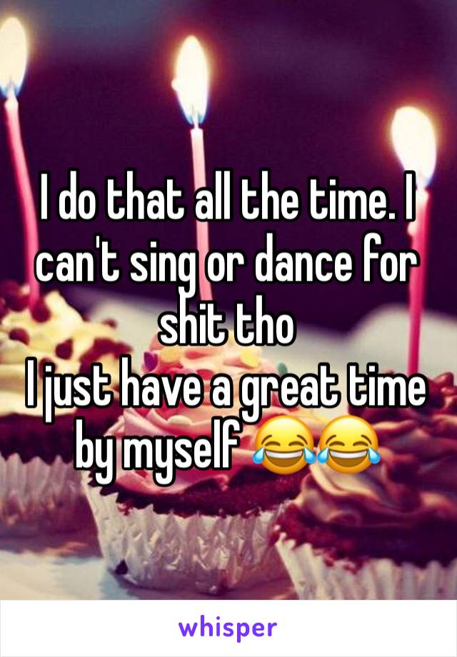 I do that all the time. I can't sing or dance for shit tho 
I just have a great time by myself 😂😂