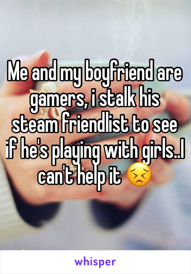 Me and my boyfriend are gamers, i stalk his steam friendlist to see if he's playing with girls..I can't help it 😣