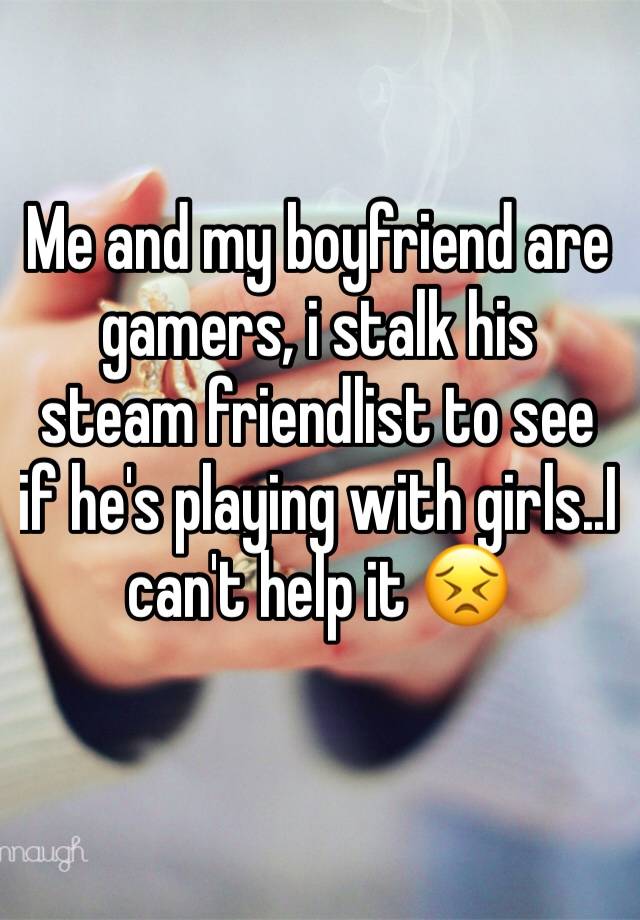 Me and my boyfriend are gamers, i stalk his steam friendlist to see if he's playing with girls..I can't help it 😣