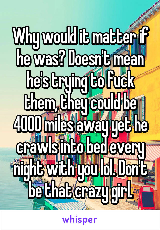 Why would it matter if he was? Doesn't mean he's trying to fuck them, they could be 4000 miles away yet he crawls into bed every night with you lol. Don't be that crazy girl.