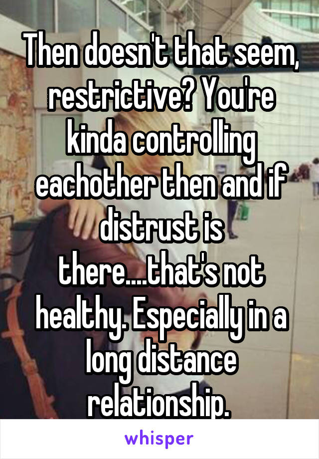 Then doesn't that seem, restrictive? You're kinda controlling eachother then and if distrust is there....that's not healthy. Especially in a long distance relationship. 