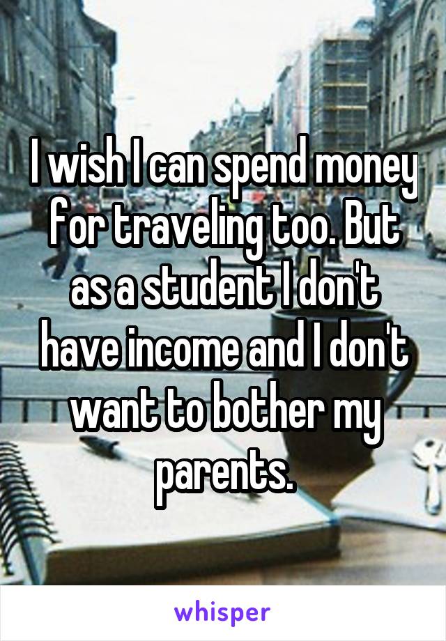 I wish I can spend money for traveling too. But as a student I don't have income and I don't want to bother my parents.