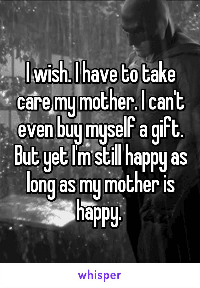 I wish. I have to take care my mother. I can't even buy myself a gift. But yet I'm still happy as long as my mother is happy. 