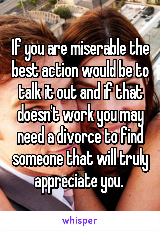 If you are miserable the best action would be to talk it out and if that doesn't work you may need a divorce to find someone that will truly appreciate you. 