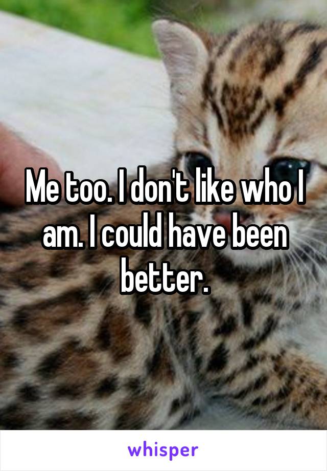 Me too. I don't like who I am. I could have been better.