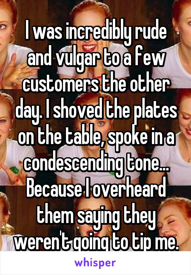 I was incredibly rude and vulgar to a few customers the other day. I shoved the plates on the table, spoke in a condescending tone... Because I overheard them saying they weren't going to tip me.