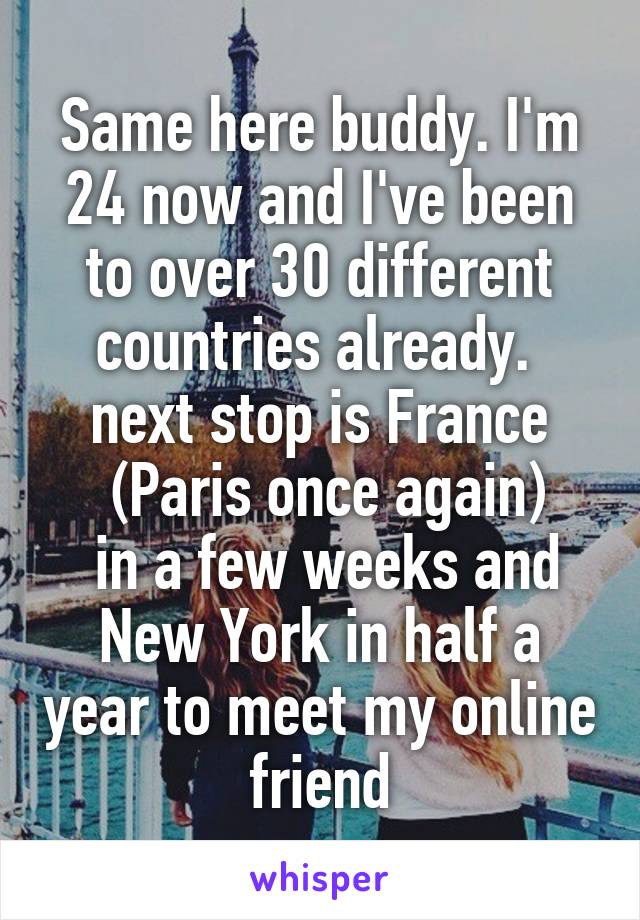 Same here buddy. I'm 24 now and I've been to over 30 different countries already.  next stop is France
 (Paris once again)
 in a few weeks and New York in half a year to meet my online friend