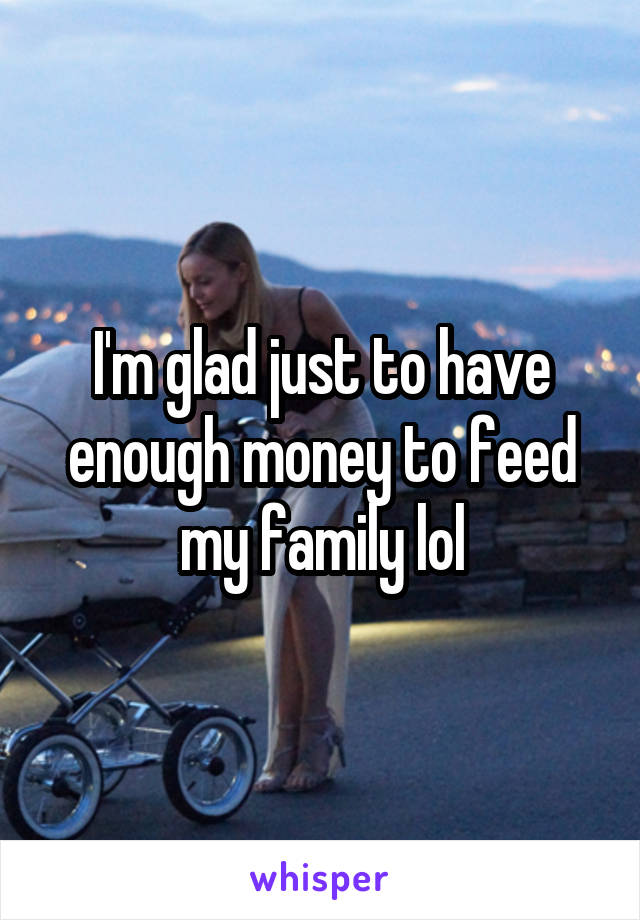 I'm glad just to have enough money to feed my family lol