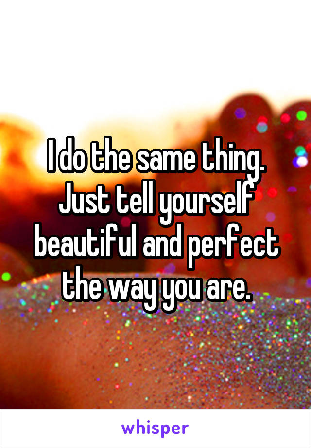 I do the same thing. Just tell yourself beautiful and perfect the way you are.