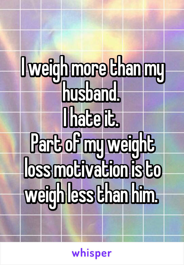 I weigh more than my husband. 
I hate it. 
Part of my weight loss motivation is to weigh less than him. 
