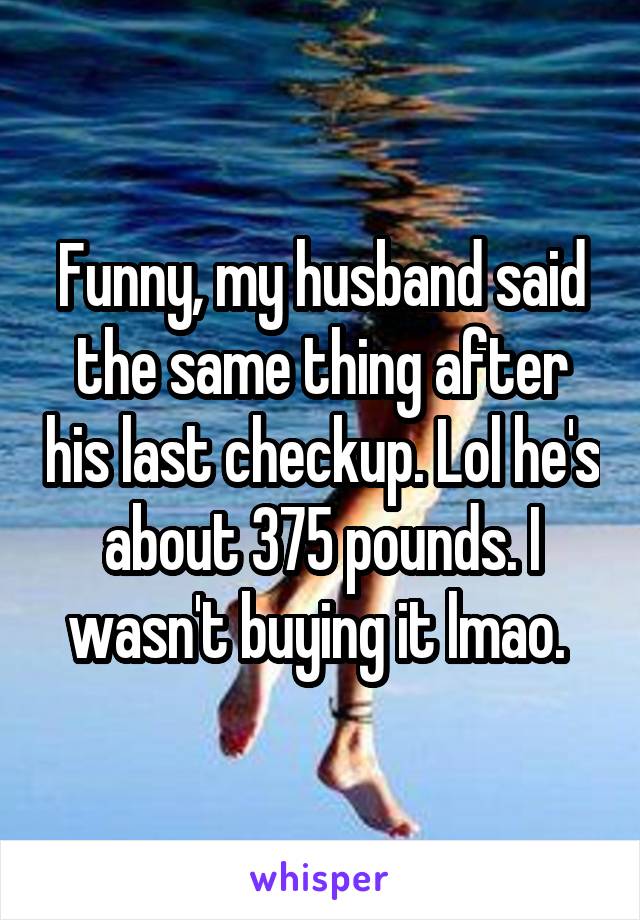 Funny, my husband said the same thing after his last checkup. Lol he's about 375 pounds. I wasn't buying it lmao. 