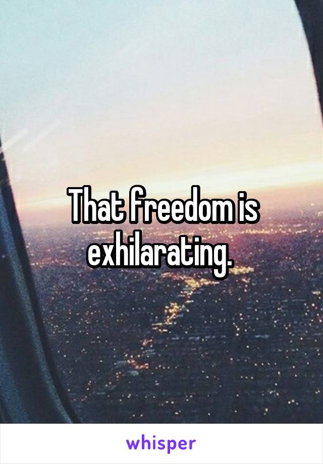 That freedom is exhilarating. 