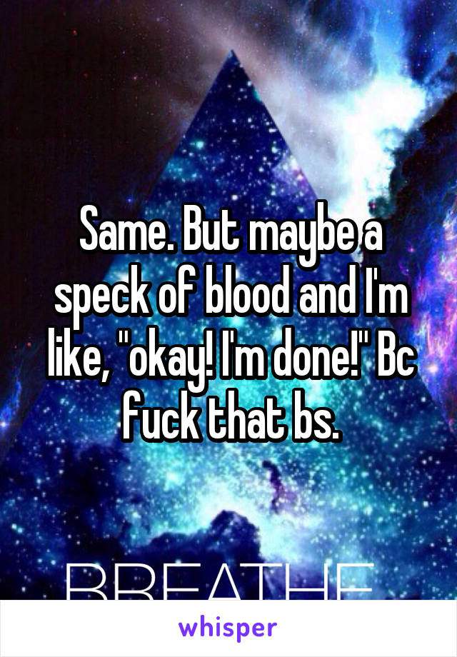 Same. But maybe a speck of blood and I'm like, "okay! I'm done!" Bc fuck that bs.
