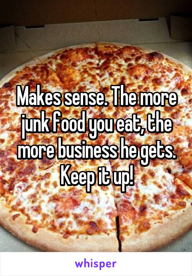 Makes sense. The more junk food you eat, the more business he gets. Keep it up!
