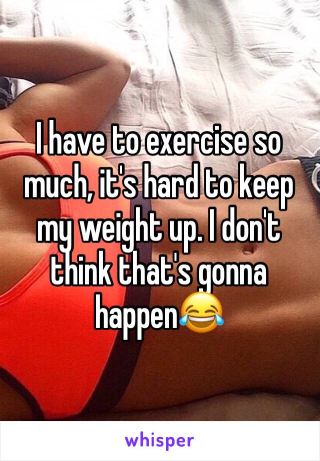 I have to exercise so much, it's hard to keep my weight up. I don't think that's gonna happen😂