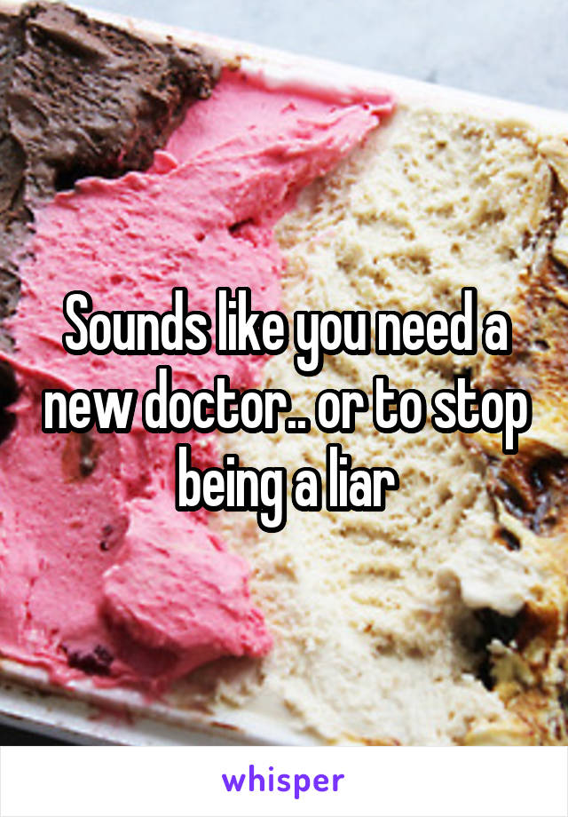 Sounds like you need a new doctor.. or to stop being a liar