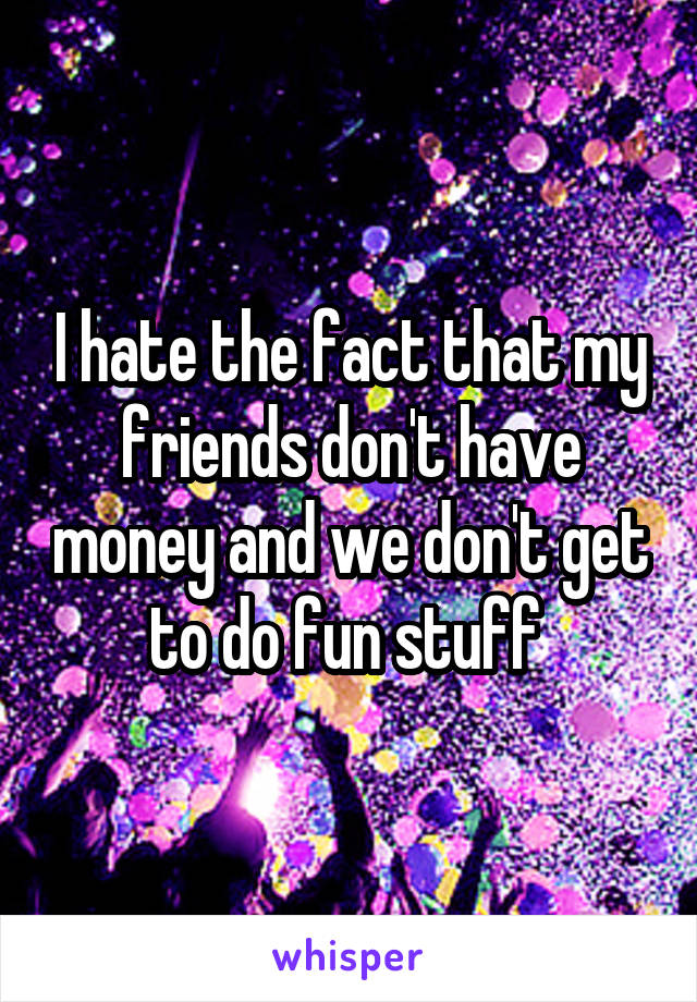 I hate the fact that my friends don't have money and we don't get to do fun stuff 