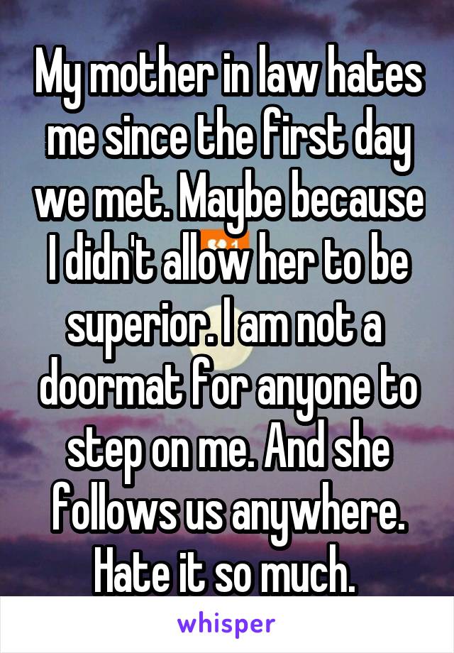 My mother in law hates me since the first day we met. Maybe because I didn't allow her to be superior. I am not a  doormat for anyone to step on me. And she follows us anywhere. Hate it so much. 