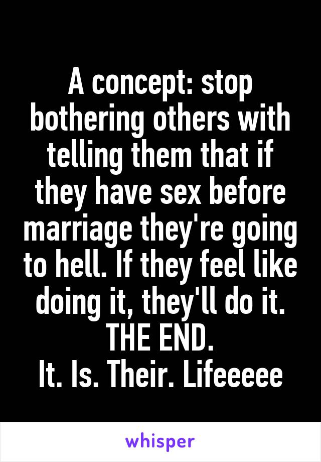 A concept: stop bothering others with telling them that if they have sex before marriage they're going to hell. If they feel like doing it, they'll do it. THE END.
It. Is. Their. Lifeeeee