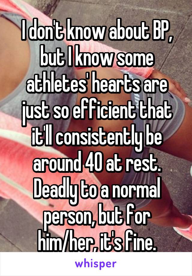 I don't know about BP, but I know some athletes' hearts are just so efficient that it'll consistently be around 40 at rest. Deadly to a normal person, but for him/her, it's fine.