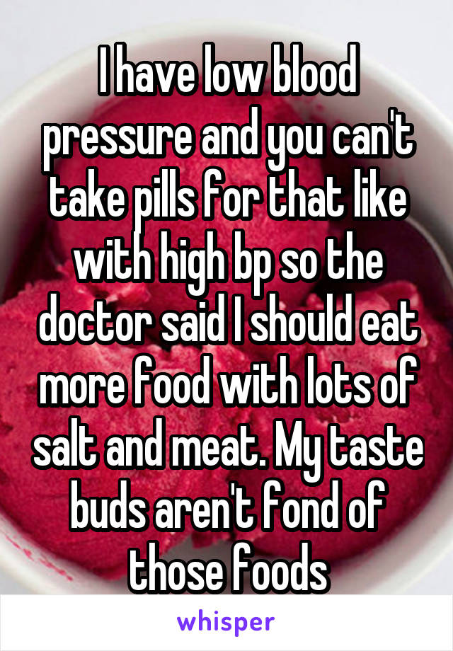 I have low blood pressure and you can't take pills for that like with high bp so the doctor said I should eat more food with lots of salt and meat. My taste buds aren't fond of those foods