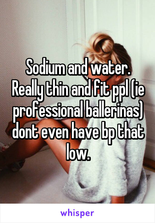 Sodium and water. Really thin and fit ppl (ie professional ballerinas) dont even have bp that low.