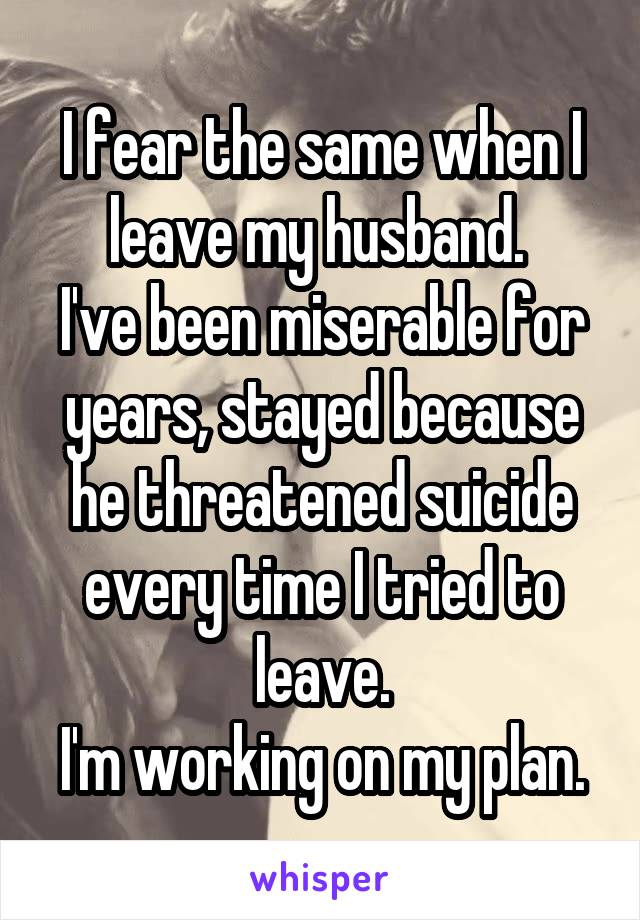 I fear the same when I leave my husband. 
I've been miserable for years, stayed because he threatened suicide every time I tried to leave.
I'm working on my plan.