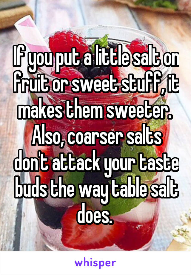 If you put a little salt on fruit or sweet stuff, it makes them sweeter.  Also, coarser salts don't attack your taste buds the way table salt does. 
